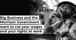 Big business and the Morrison Government want to cut your wages and your rights at work